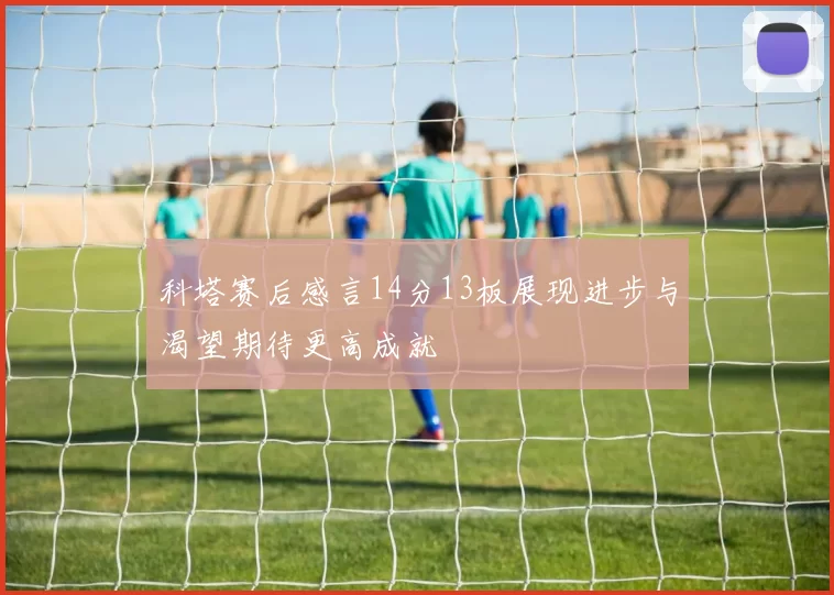 科塔赛后感言14分13板展现进步与渴望期待更高成就
