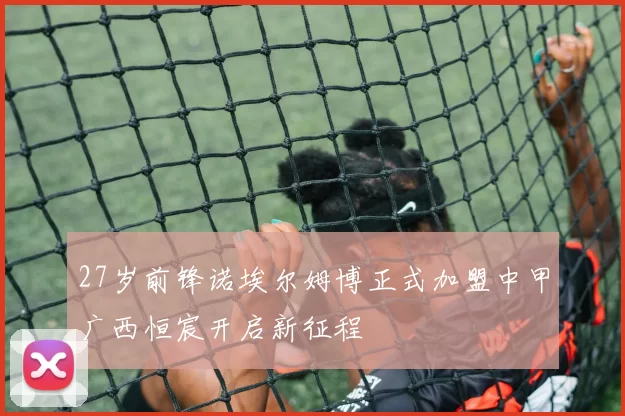 27岁前锋诺埃尔姆博正式加盟中甲广西恒宸开启新征程