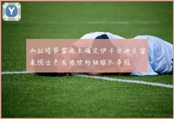 加拉塔萨雷尚未确定伊卡尔迪去留表现出色或将续约助球队争冠
