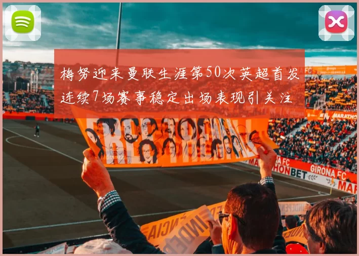 梅努迎来曼联生涯第50次英超首发连续7场赛事稳定出场表现引关注