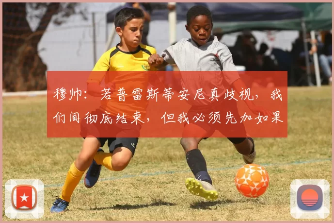 穆帅：若普雷斯蒂安尼真歧视，我们间彻底结束，但我必须先加如果