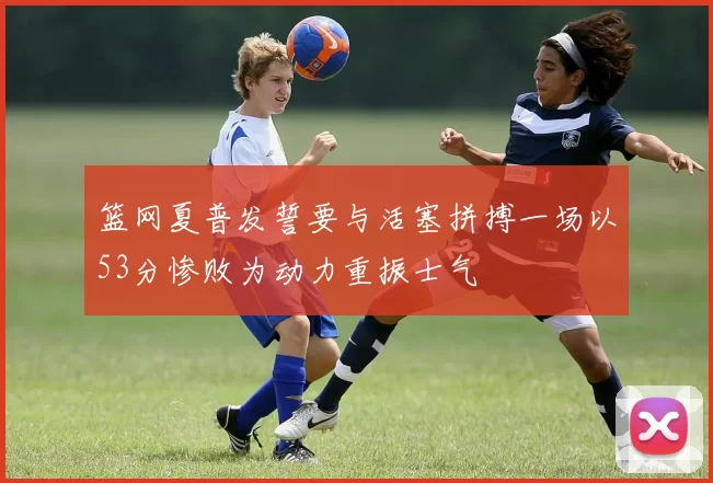 篮网夏普发誓要与活塞拼搏一场以53分惨败为动力重振士气