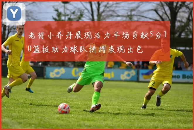 老将小乔丹展现活力半场贡献5分10篮板助力球队拼搏表现出色
