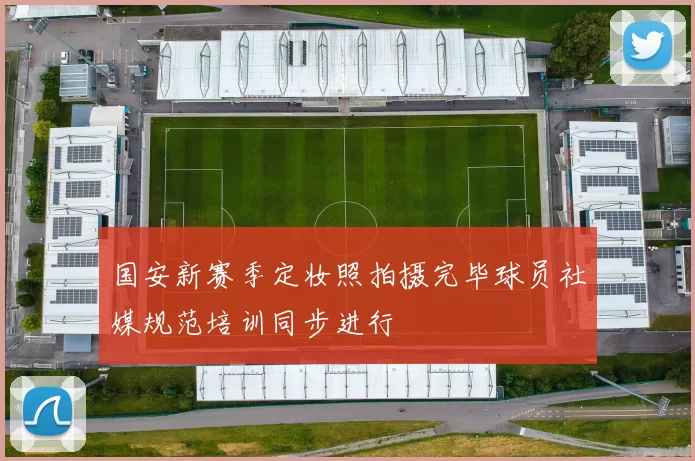 国安新赛季定妆照拍摄完毕球员社媒规范培训同步进行