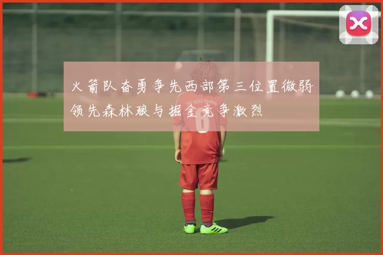 火箭队奋勇争先西部第三位置微弱领先森林狼与掘金竞争激烈