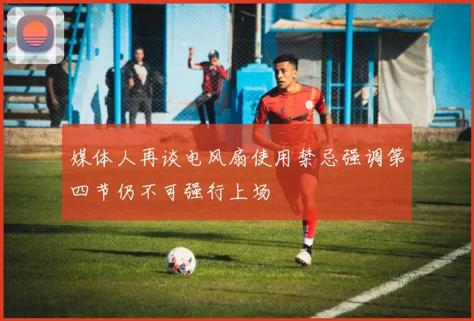 媒体人再谈电风扇使用禁忌强调第四节仍不可强行上场