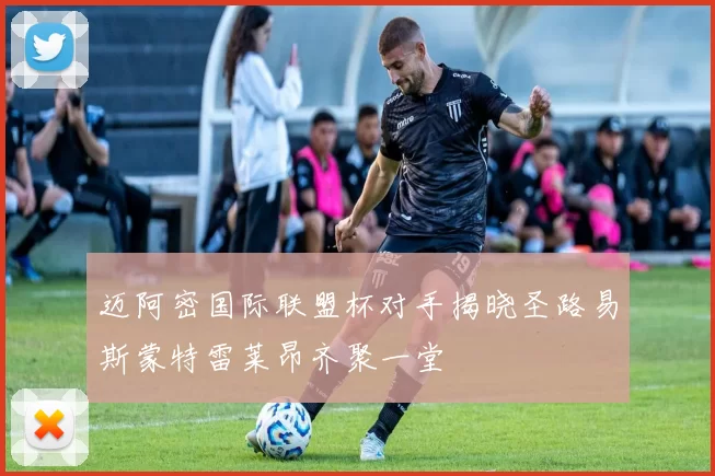 迈阿密国际联盟杯对手揭晓圣路易斯蒙特雷莱昂齐聚一堂