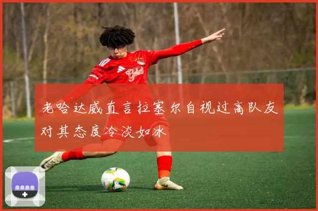 老哈达威直言拉塞尔自视过高队友对其态度冷淡如冰