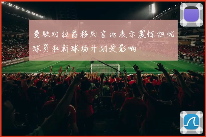 曼联对拉爵移民言论表示震惊担忧球员和新球场计划受影响