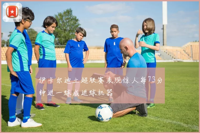 伊卡尔迪土超联赛表现惊人每73分钟进一球成进球机器