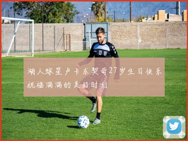 湖人球星卢卡东契奇27岁生日快乐祝福满满的美好时刻