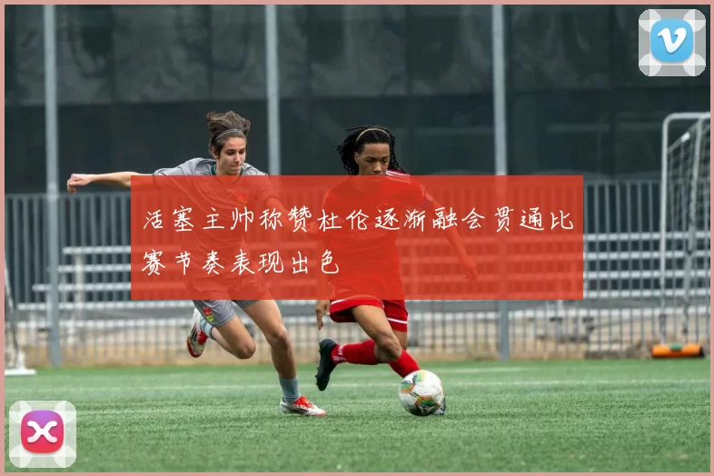 活塞主帅称赞杜伦逐渐融会贯通比赛节奏表现出色