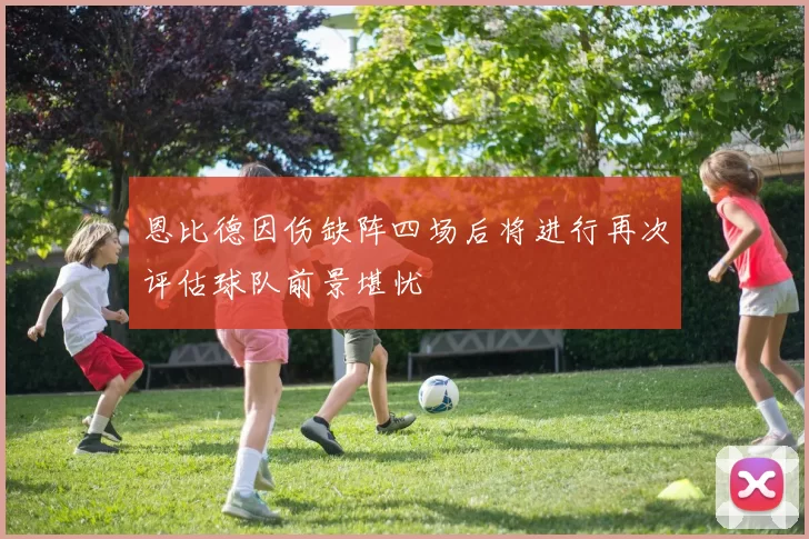 恩比德因伤缺阵四场后将进行再次评估球队前景堪忧