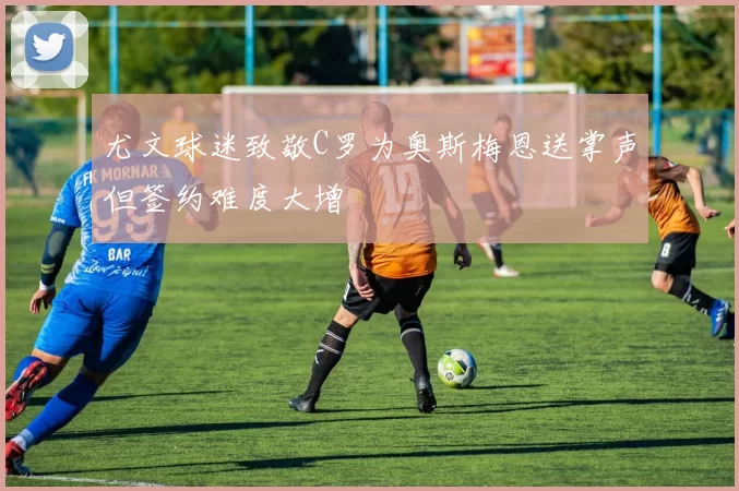 尤文球迷致敬C罗为奥斯梅恩送掌声但签约难度大增
