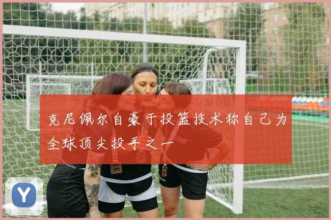 克尼佩尔自豪于投篮技术称自己为全球顶尖投手之一