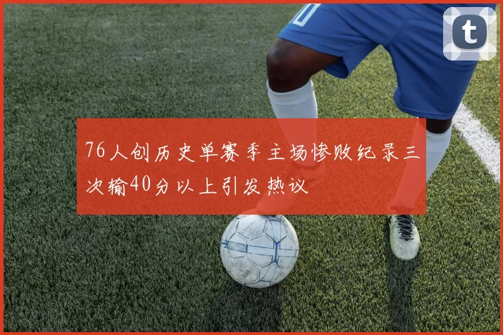 76人创历史单赛季主场惨败纪录三次输40分以上引发热议