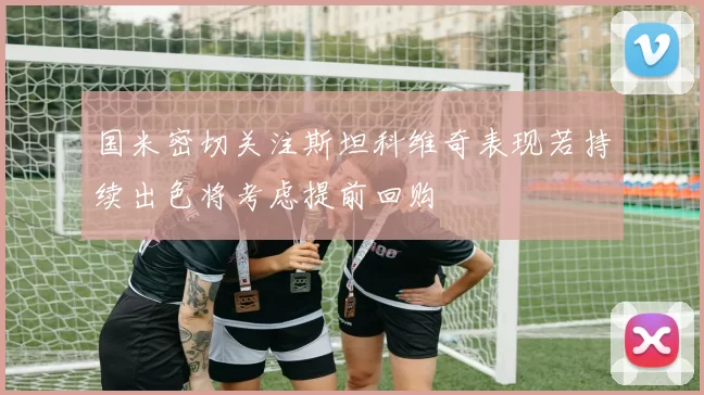 国米密切关注斯坦科维奇表现若持续出色将考虑提前回购
