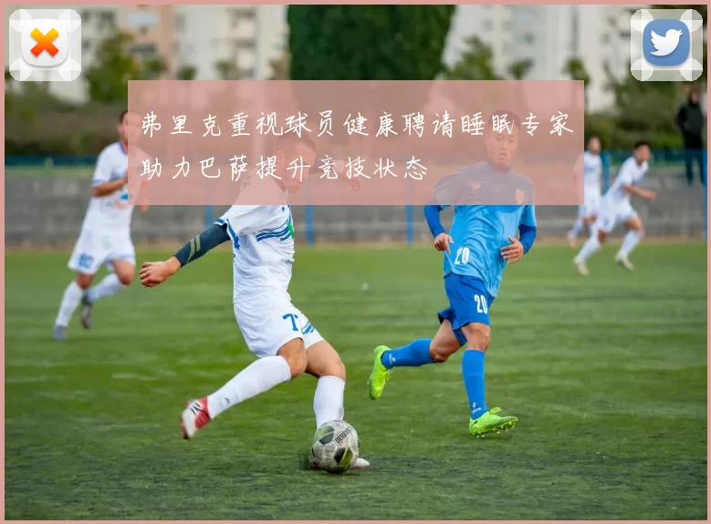 弗里克重视球员健康聘请睡眠专家助力巴萨提升竞技状态