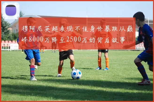 穆阿尼英超表现不佳身价暴跌从巅峰8000万降至2500万的背后故事