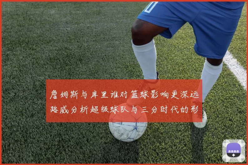 詹姆斯与库里谁对篮球影响更深远路威分析超级球队与三分时代的形成