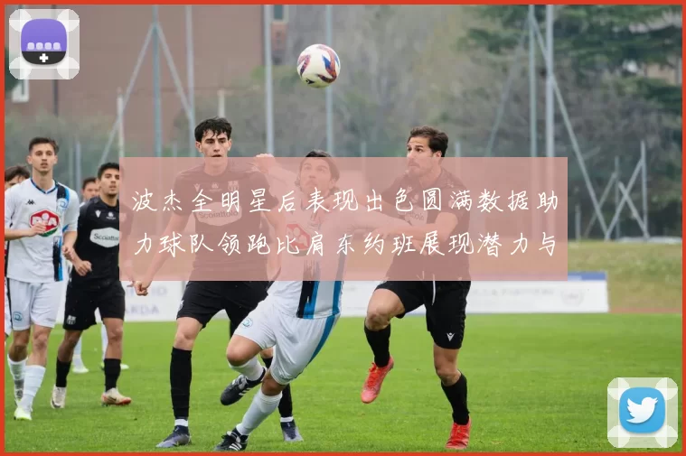 波杰全明星后表现出色圆满数据助力球队领跑比肩东约班展现潜力与实力