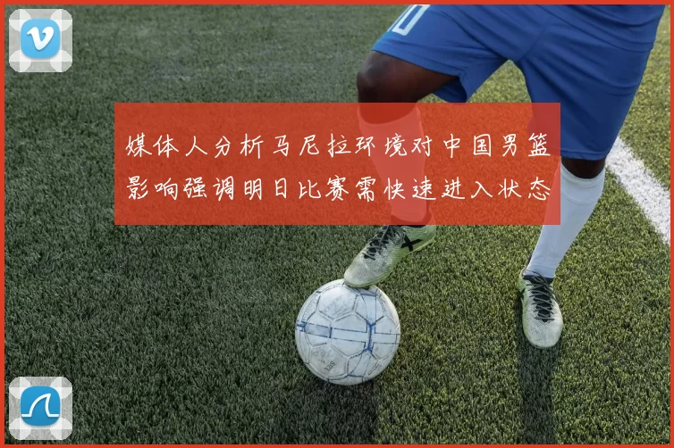 媒体人分析马尼拉环境对中国男篮影响强调明日比赛需快速进入状态